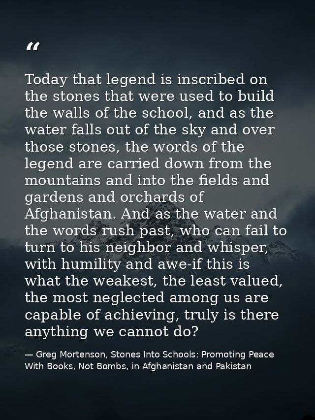Today that legend is inscribed on the stones that were used to build the walls of the school, and as the water falls out — Greg Mortenson, Stones Into Schools: Promoting Peace With Books, Not Bombs, in Afghanistan and Pakistan