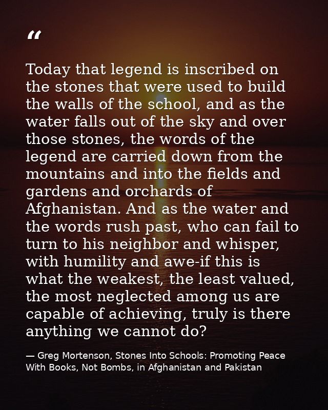 Today that legend is inscribed on the stones that were used to build the walls of the school, and as the water falls out — Greg Mortenson, Stones Into Schools: Promoting Peace With Books, Not Bombs, in Afghanistan and Pakistan