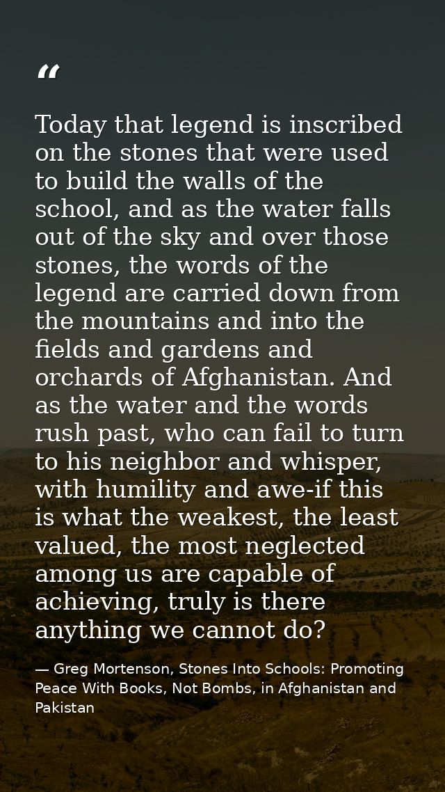 Today that legend is inscribed on the stones that were used to build the walls of the school, and as the water falls out — Greg Mortenson, Stones Into Schools: Promoting Peace With Books, Not Bombs, in Afghanistan and Pakistan