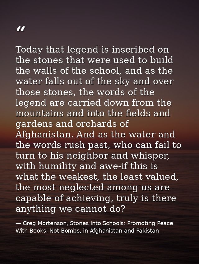 Today that legend is inscribed on the stones that were used to build the walls of the school, and as the water falls out — Greg Mortenson, Stones Into Schools: Promoting Peace With Books, Not Bombs, in Afghanistan and Pakistan