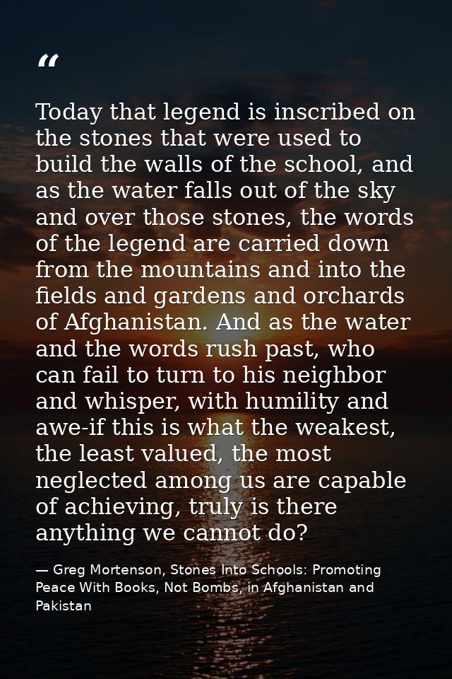 Today that legend is inscribed on the stones that were used to build the walls of the school, and as the water falls out — Greg Mortenson, Stones Into Schools: Promoting Peace With Books, Not Bombs, in Afghanistan and Pakistan