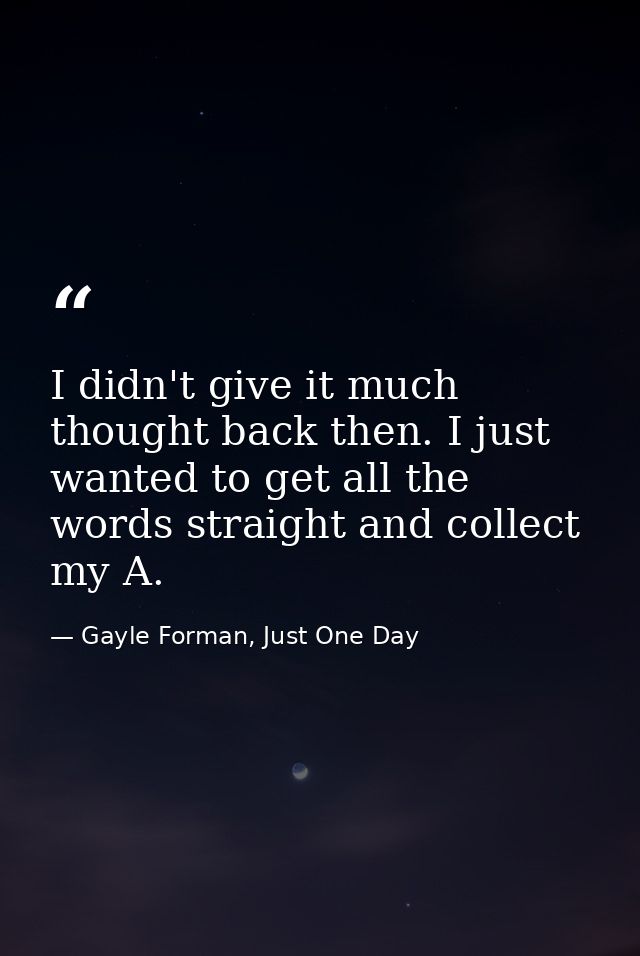 I didn't give it much thought back then. I just wanted to get all the words straight and collect my A. — Gayle Forman, Just One Day