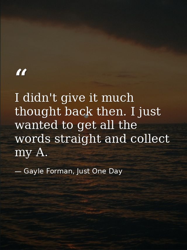 I didn't give it much thought back then. I just wanted to get all the words straight and collect my A. — Gayle Forman, Just One Day