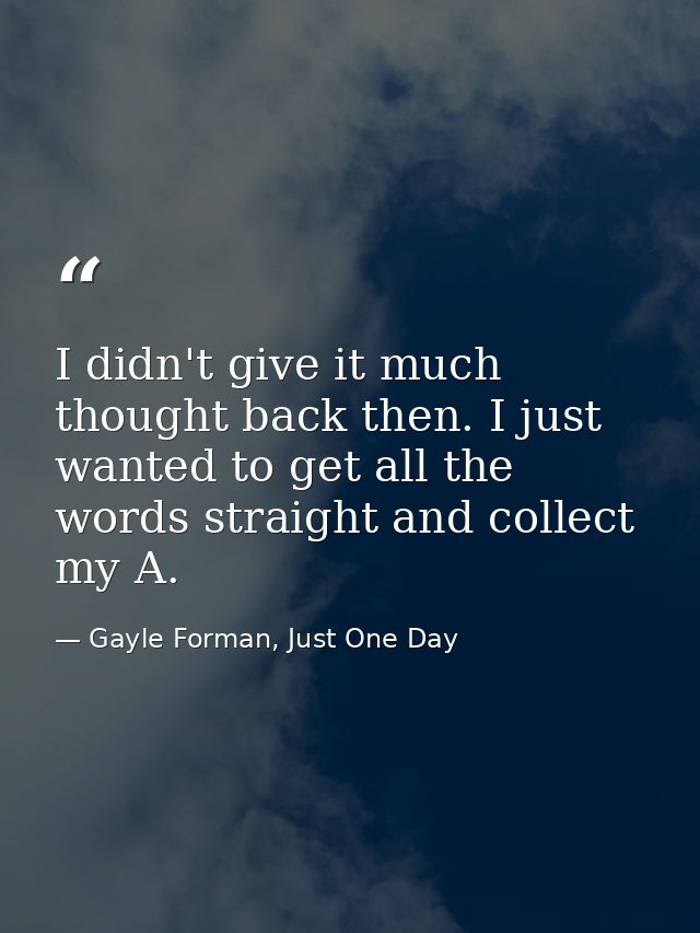 I didn't give it much thought back then. I just wanted to get all the words straight and collect my A. — Gayle Forman, Just One Day