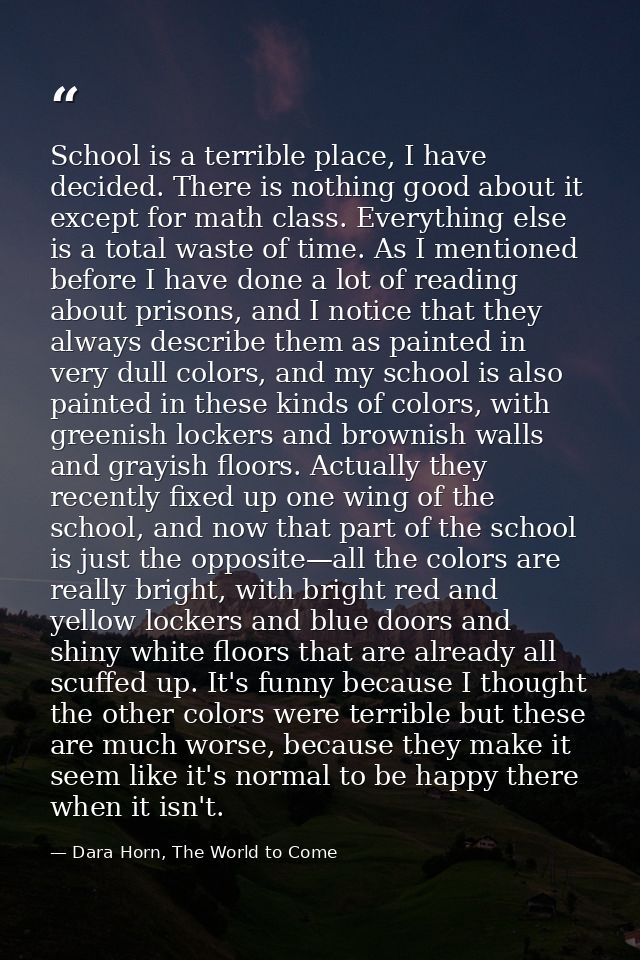 School is a terrible place, I have decided. There is nothing good about it except for math class. Everything else is a t — Dara Horn, The World to Come