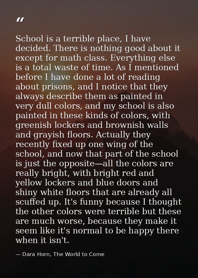 School is a terrible place, I have decided. There is nothing good about it except for math class. Everything else is a t — Dara Horn, The World to Come