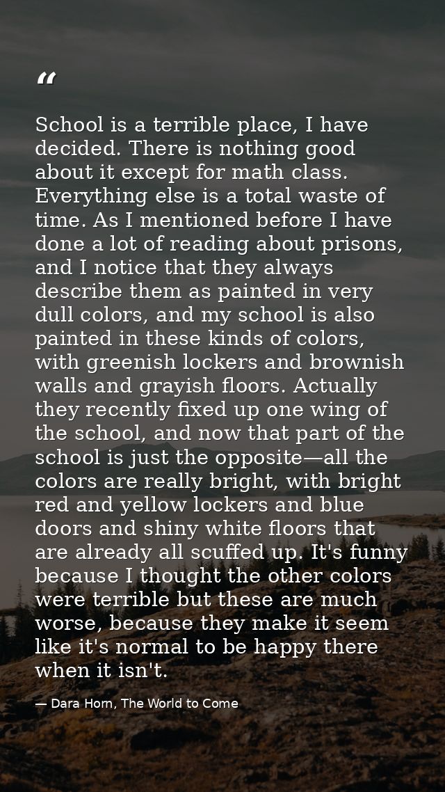 School is a terrible place, I have decided. There is nothing good about it except for math class. Everything else is a t — Dara Horn, The World to Come