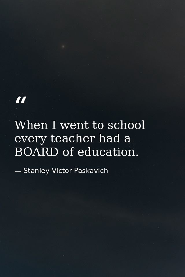 When I went to school every teacher had a BOARD of education. — Stanley Victor Paskavich