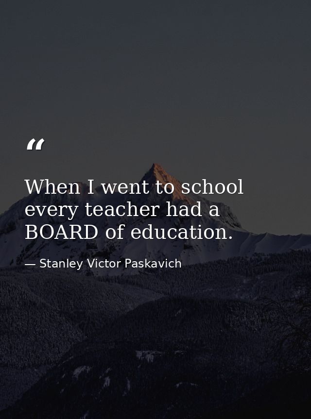 When I went to school every teacher had a BOARD of education. — Stanley Victor Paskavich