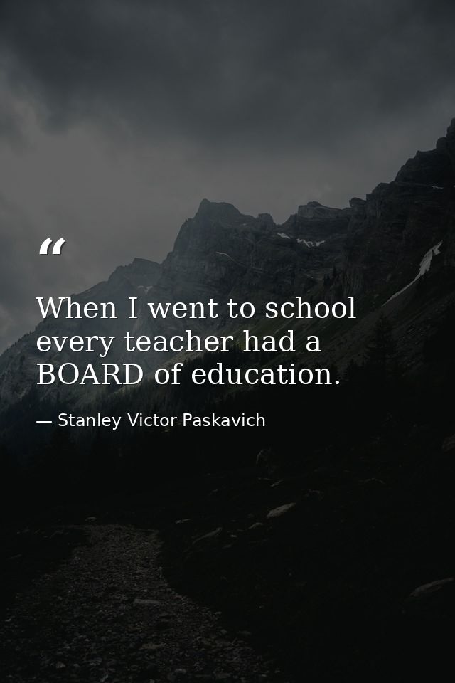 When I went to school every teacher had a BOARD of education. — Stanley Victor Paskavich