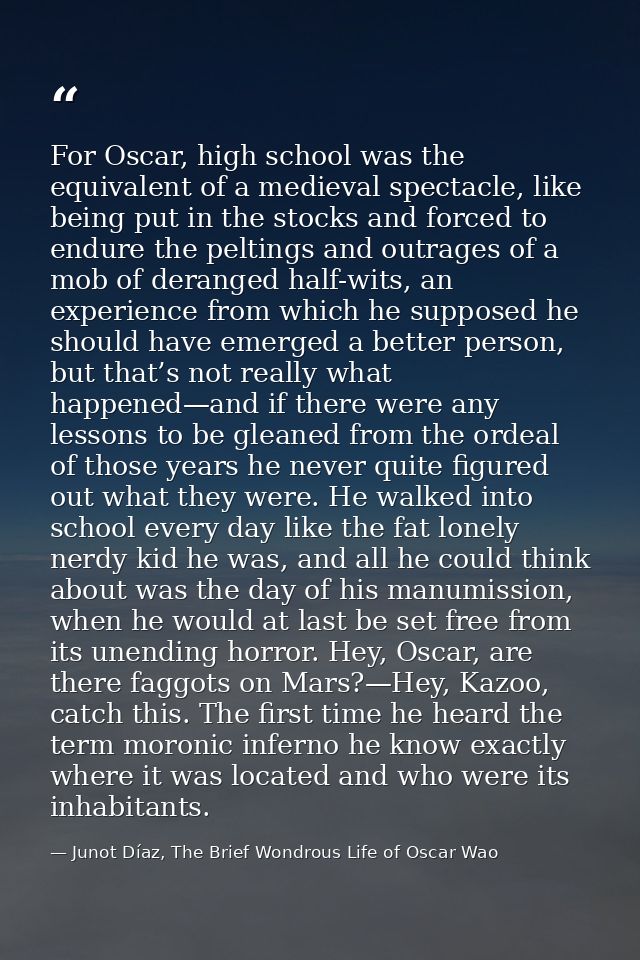 For Oscar, high school was the equivalent of a medieval spectacle, like being put in the stocks and forced to endure the — Junot Díaz, The Brief Wondrous Life of Oscar Wao