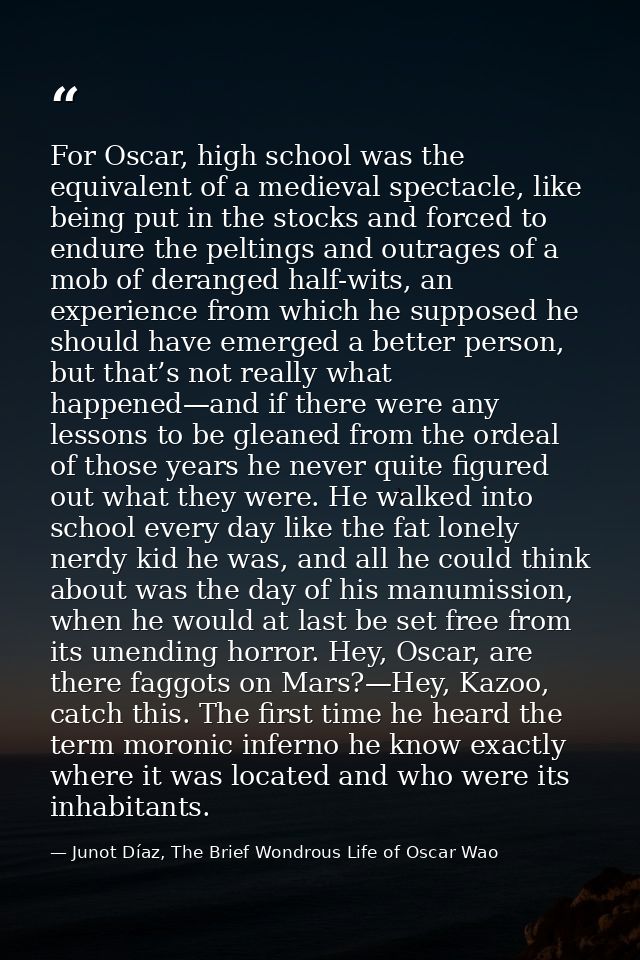 For Oscar, high school was the equivalent of a medieval spectacle, like being put in the stocks and forced to endure the — Junot Díaz, The Brief Wondrous Life of Oscar Wao