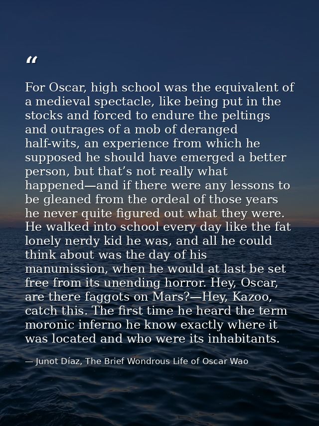 For Oscar, high school was the equivalent of a medieval spectacle, like being put in the stocks and forced to endure the — Junot Díaz, The Brief Wondrous Life of Oscar Wao
