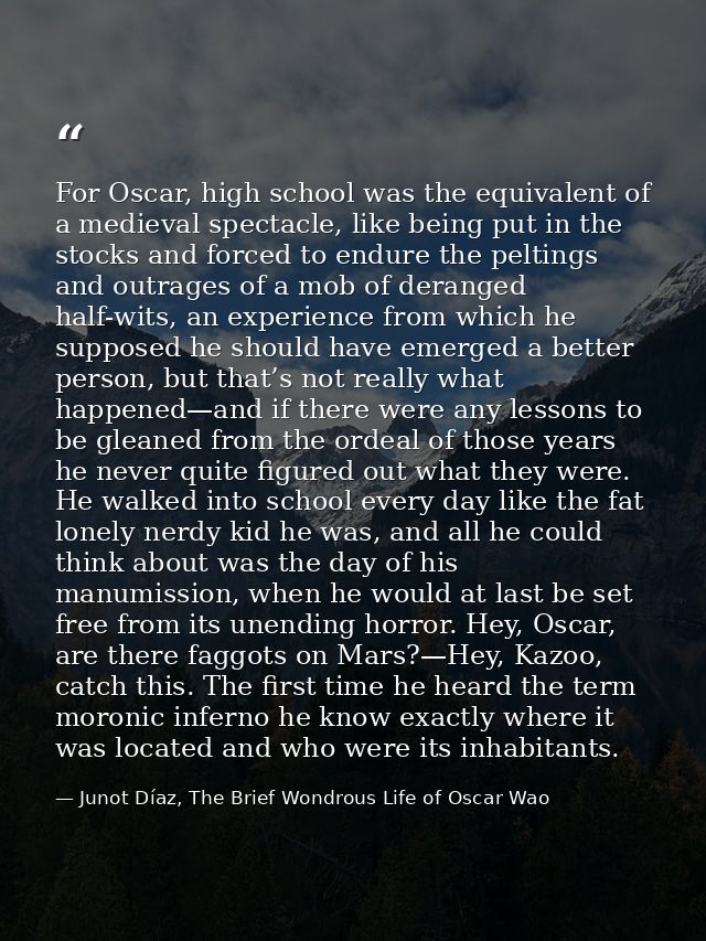 For Oscar, high school was the equivalent of a medieval spectacle, like being put in the stocks and forced to endure the — Junot Díaz, The Brief Wondrous Life of Oscar Wao