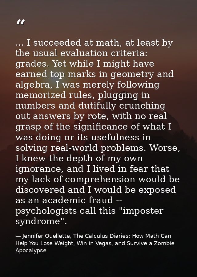 ... I succeeded at math, at least by the usual evaluation criteria: grades. Yet while I might have earned top marks in g — Jennifer Ouellette, The Calculus Diaries: How Math Can Help You Lose Weight, Win in Vegas, and Survive a Zombie Apocalypse