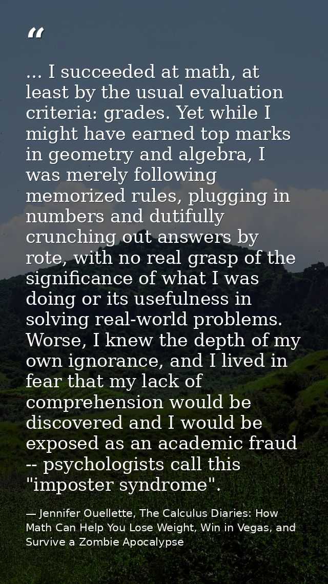 ... I succeeded at math, at least by the usual evaluation criteria: grades. Yet while I might have earned top marks in g — Jennifer Ouellette, The Calculus Diaries: How Math Can Help You Lose Weight, Win in Vegas, and Survive a Zombie Apocalypse