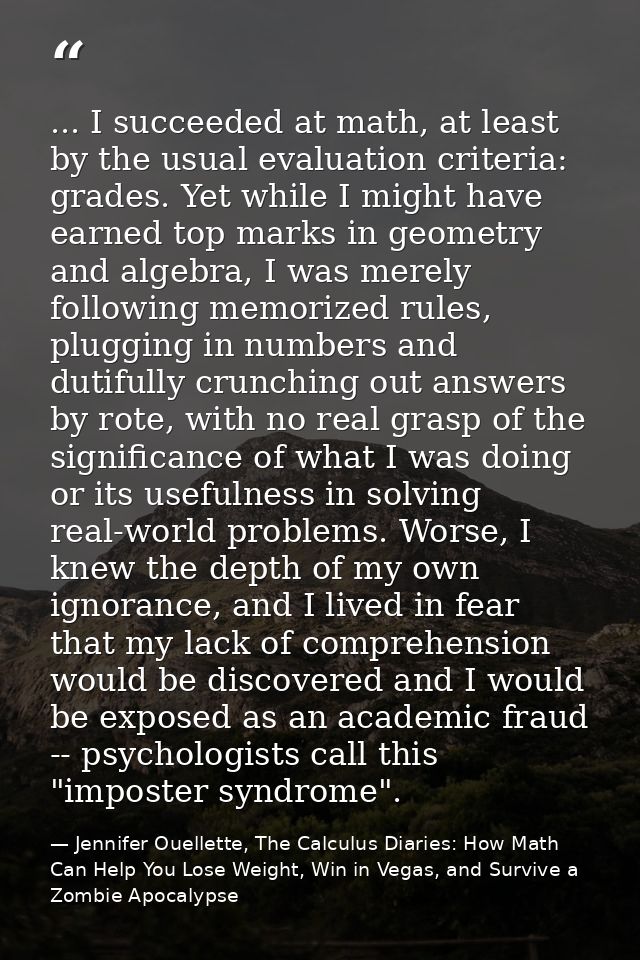 ... I succeeded at math, at least by the usual evaluation criteria: grades. Yet while I might have earned top marks in g — Jennifer Ouellette, The Calculus Diaries: How Math Can Help You Lose Weight, Win in Vegas, and Survive a Zombie Apocalypse