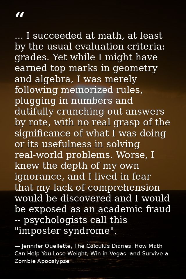 ... I succeeded at math, at least by the usual evaluation criteria: grades. Yet while I might have earned top marks in g — Jennifer Ouellette, The Calculus Diaries: How Math Can Help You Lose Weight, Win in Vegas, and Survive a Zombie Apocalypse