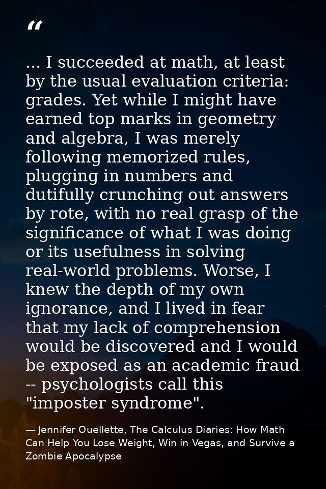 ... I succeeded at math, at least by the usual evaluation criteria: grades. Yet while I might have earned top marks in g — Jennifer Ouellette, The Calculus Diaries: How Math Can Help You Lose Weight, Win in Vegas, and Survive a Zombie Apocalypse