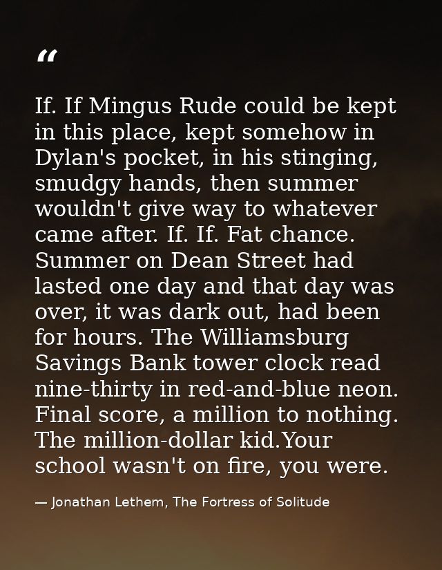 If. If Mingus Rude could be kept in this place, kept somehow in Dylan's pocket, in his stinging, smudgy hands, then summ — Jonathan Lethem, The Fortress of Solitude
