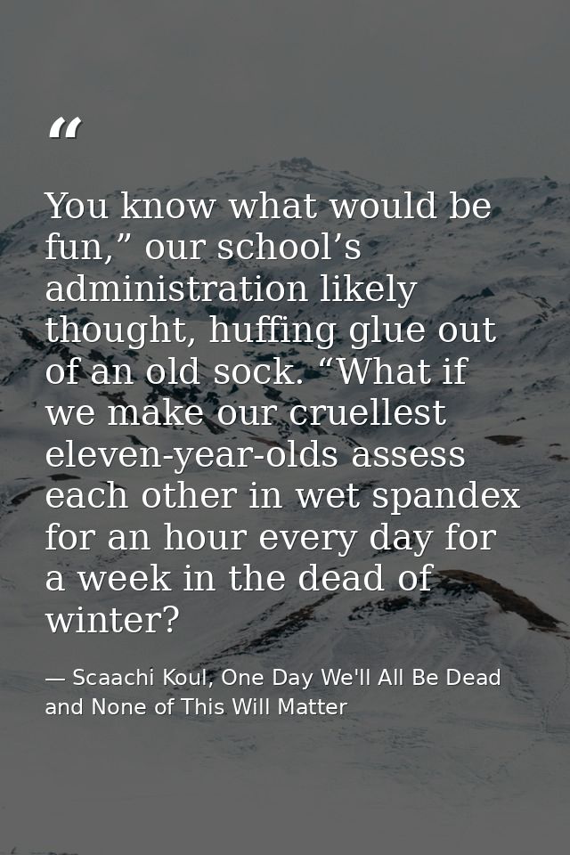 You know what would be fun,” our school’s administration likely thought, huffing glue out of an old sock. “What if we ma — Scaachi Koul, One Day We'll All Be Dead and None of This Will Matter