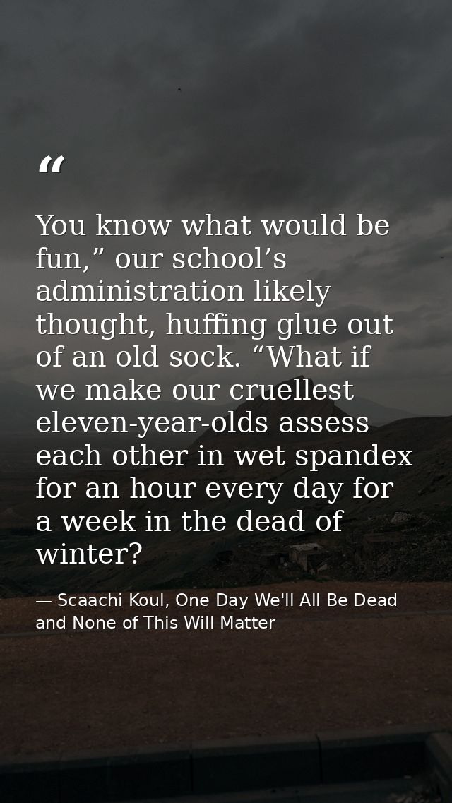 You know what would be fun,” our school’s administration likely thought, huffing glue out of an old sock. “What if we ma — Scaachi Koul, One Day We'll All Be Dead and None of This Will Matter