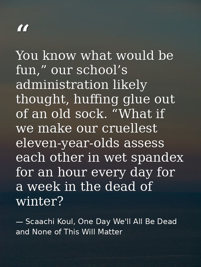 You know what would be fun,” our school’s administration likely thought, huffing glue out of an old sock. “What if we ma — Scaachi Koul, One Day We'll All Be Dead and None of This Will Matter