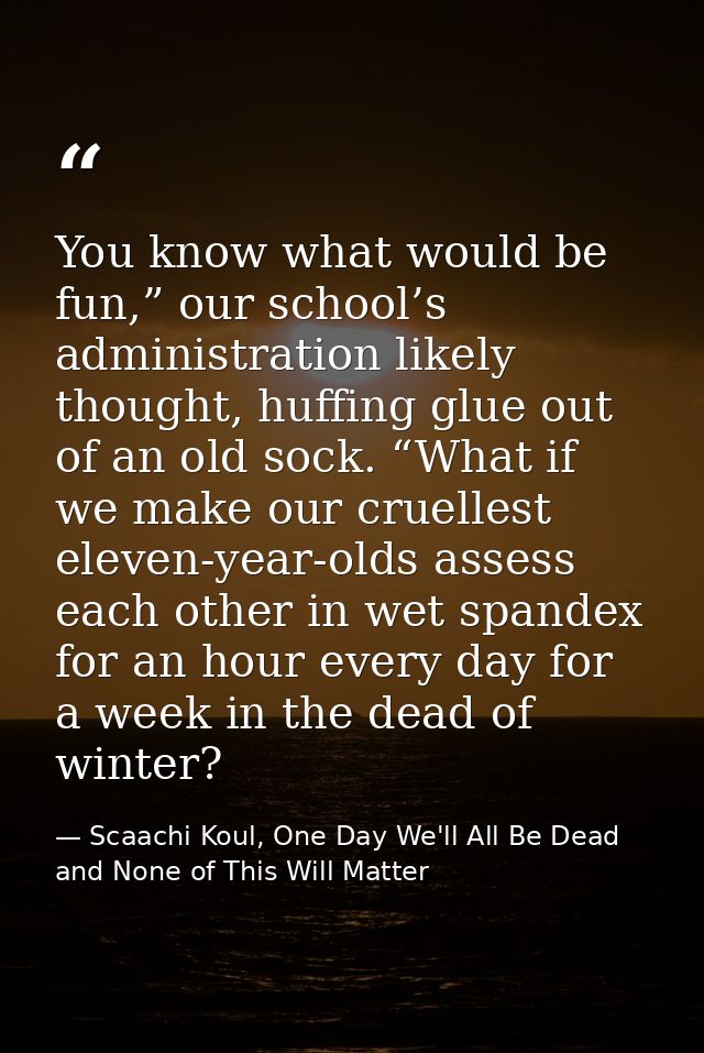 You know what would be fun,” our school’s administration likely thought, huffing glue out of an old sock. “What if we ma — Scaachi Koul, One Day We'll All Be Dead and None of This Will Matter