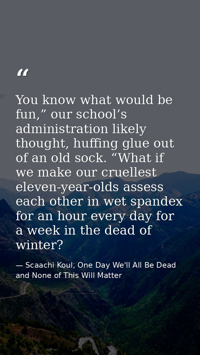 You know what would be fun,” our school’s administration likely thought, huffing glue out of an old sock. “What if we ma — Scaachi Koul, One Day We'll All Be Dead and None of This Will Matter