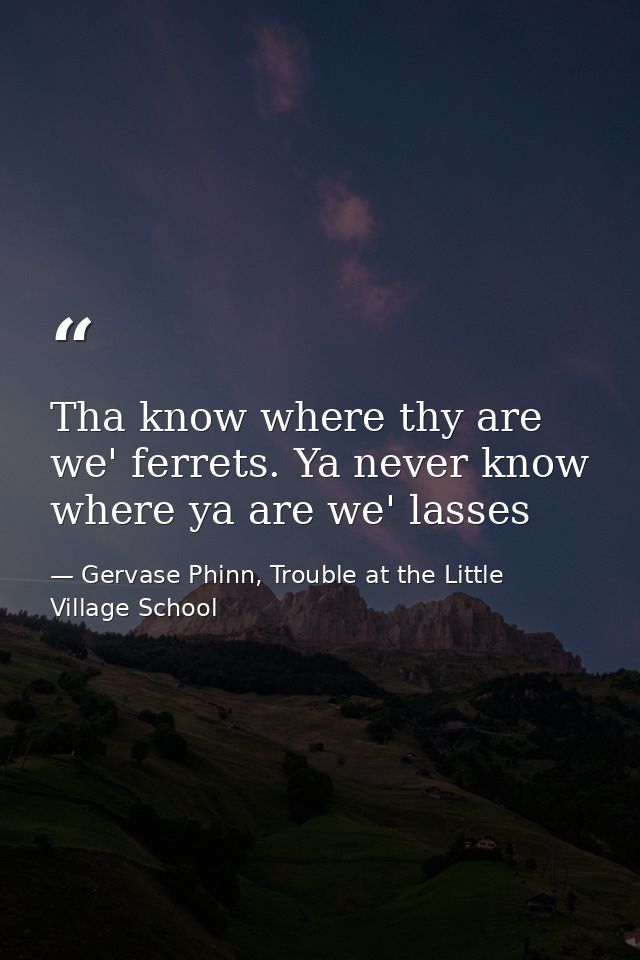 Tha know where thy are we' ferrets. Ya never know where ya are we' lasses — Gervase Phinn, Trouble at the Little Village School