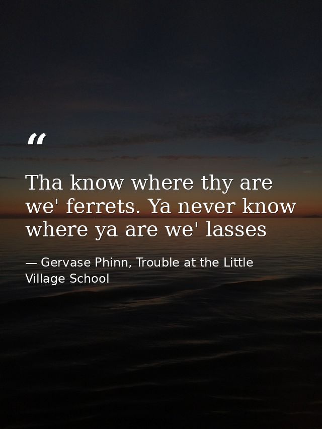 Tha know where thy are we' ferrets. Ya never know where ya are we' lasses — Gervase Phinn, Trouble at the Little Village School