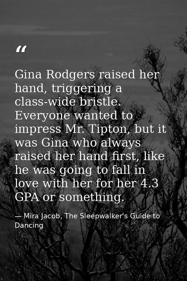 Gina Rodgers raised her hand, triggering a class-wide bristle. Everyone wanted to impress Mr. Tipton, but it was Gina wh — Mira Jacob, The Sleepwalker's Guide to Dancing