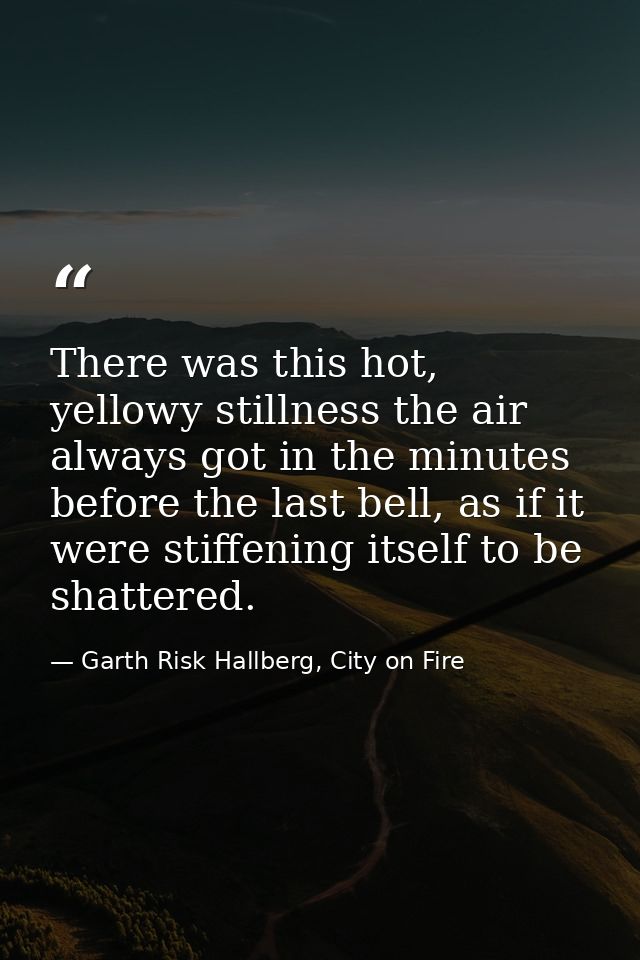 There was this hot, yellowy stillness the air always got in the minutes before the last bell, as if it were stiffening i — Garth Risk Hallberg, City on Fire