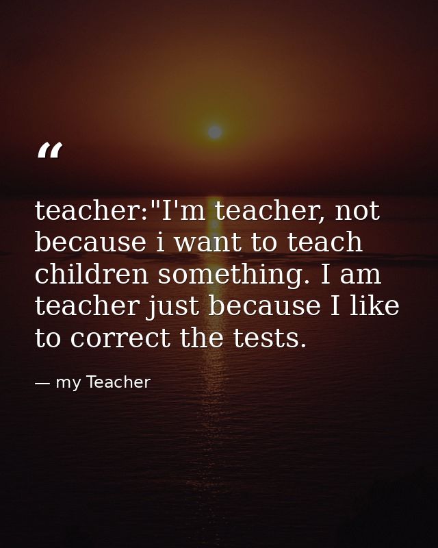 teacher:"I'm teacher, not because i want to teach children something. I am teacher just because I like to correct the te — my Teacher