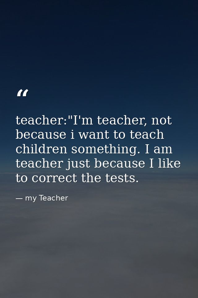 teacher:"I'm teacher, not because i want to teach children something. I am teacher just because I like to correct the te — my Teacher
