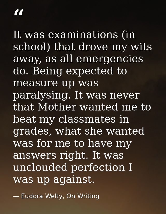 It was examinations (in school) that drove my wits away, as all emergencies do. Being expected to measure up was paralys — Eudora Welty, On Writing