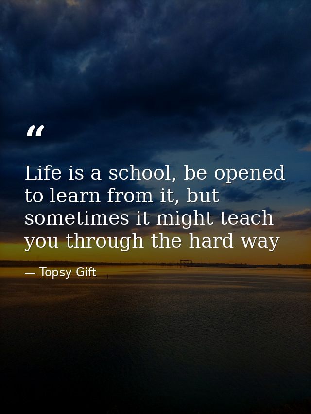 Life is a school, be opened to learn from it, but sometimes it might teach you through the hard way — Topsy Gift