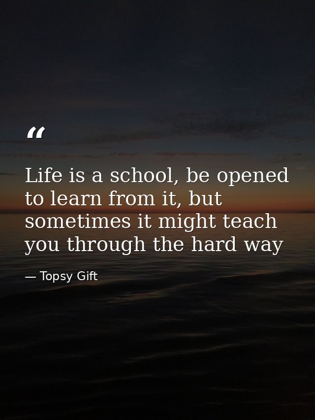 Life is a school, be opened to learn from it, but sometimes it might teach you through the hard way — Topsy Gift
