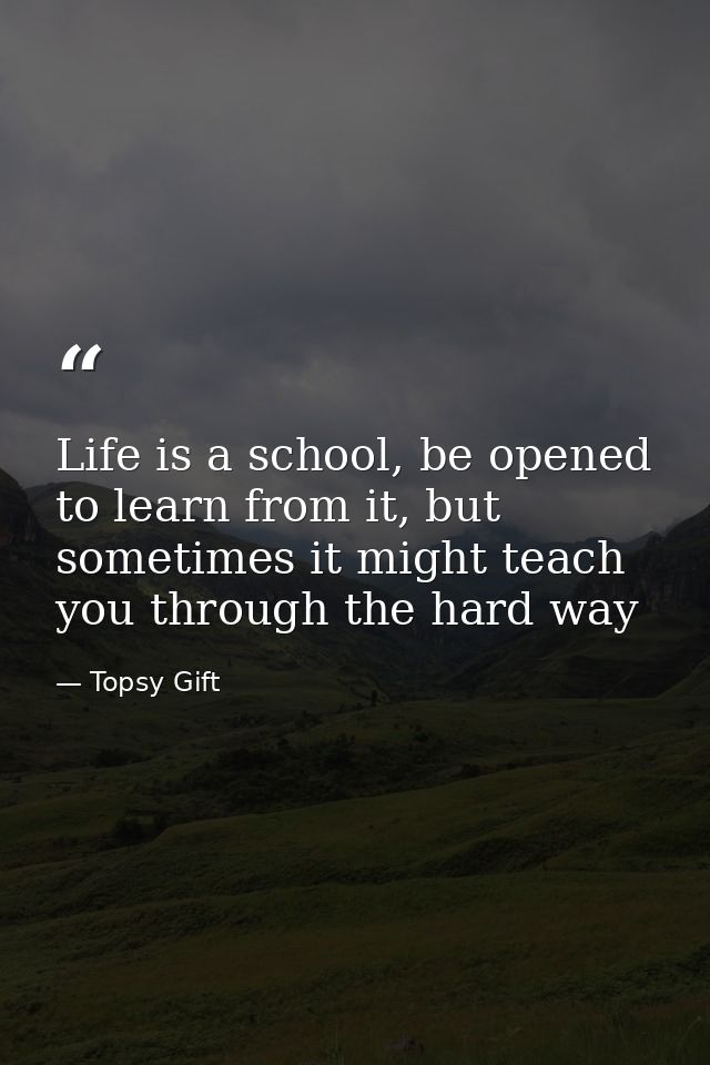 Life is a school, be opened to learn from it, but sometimes it might teach you through the hard way — Topsy Gift