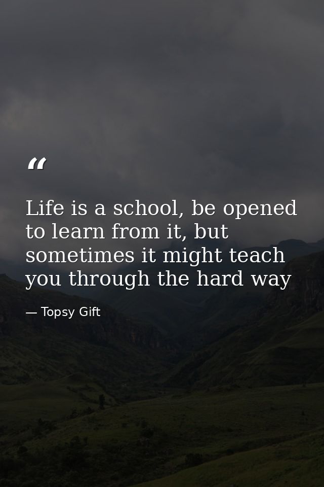 Life is a school, be opened to learn from it, but sometimes it might teach you through the hard way — Topsy Gift