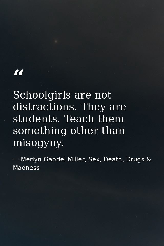 Schoolgirls are not distractions. They are students. Teach them something other than misogyny. — Merlyn Gabriel Miller, Sex, Death, Drugs & Madness