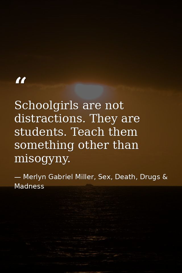 Schoolgirls are not distractions. They are students. Teach them something other than misogyny. — Merlyn Gabriel Miller, Sex, Death, Drugs & Madness