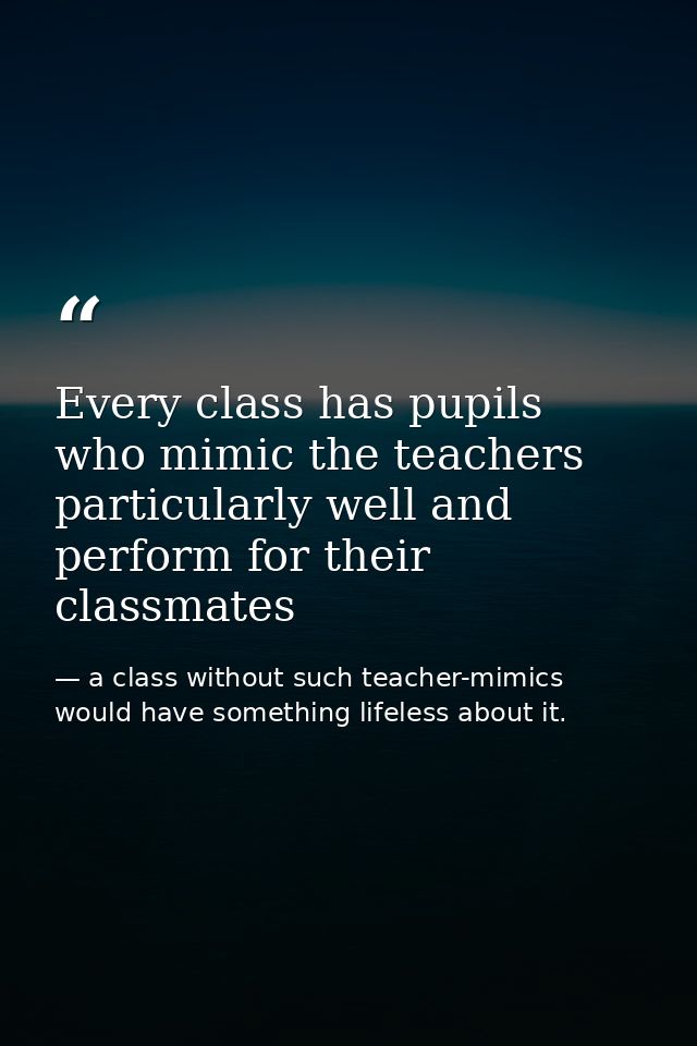Every class has pupils who mimic the teachers particularly well and perform for their classmates — a class without such teacher-mimics would have something lifeless about it.
