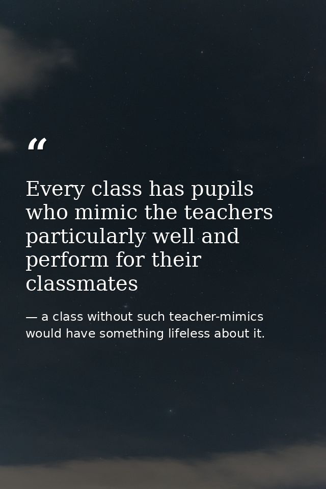 Every class has pupils who mimic the teachers particularly well and perform for their classmates — a class without such teacher-mimics would have something lifeless about it.