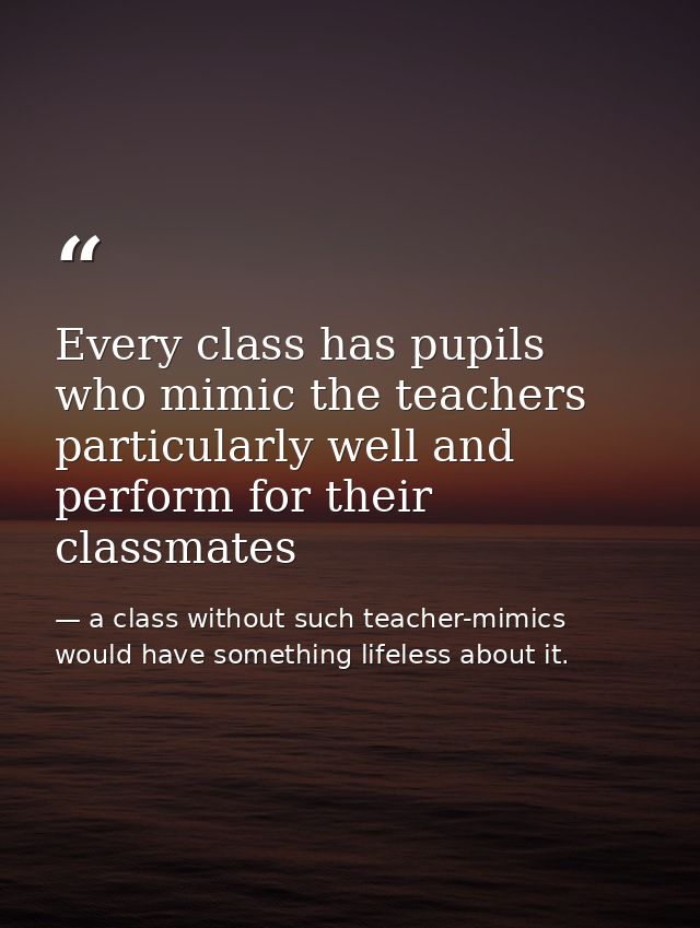 Every class has pupils who mimic the teachers particularly well and perform for their classmates — a class without such teacher-mimics would have something lifeless about it.