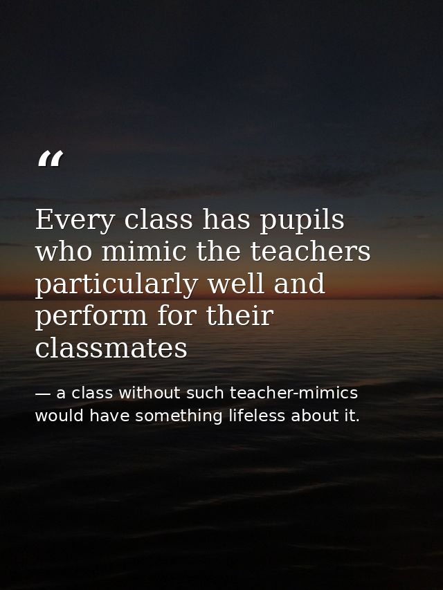 Every class has pupils who mimic the teachers particularly well and perform for their classmates — a class without such teacher-mimics would have something lifeless about it.