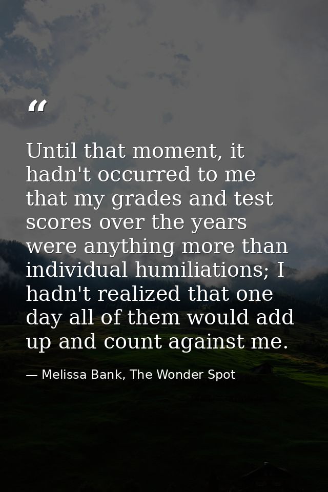 Until that moment, it hadn't occurred to me that my grades and test scores over the years were anything more than indivi — Melissa Bank, The Wonder Spot