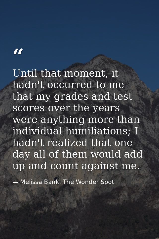 Until that moment, it hadn't occurred to me that my grades and test scores over the years were anything more than indivi — Melissa Bank, The Wonder Spot