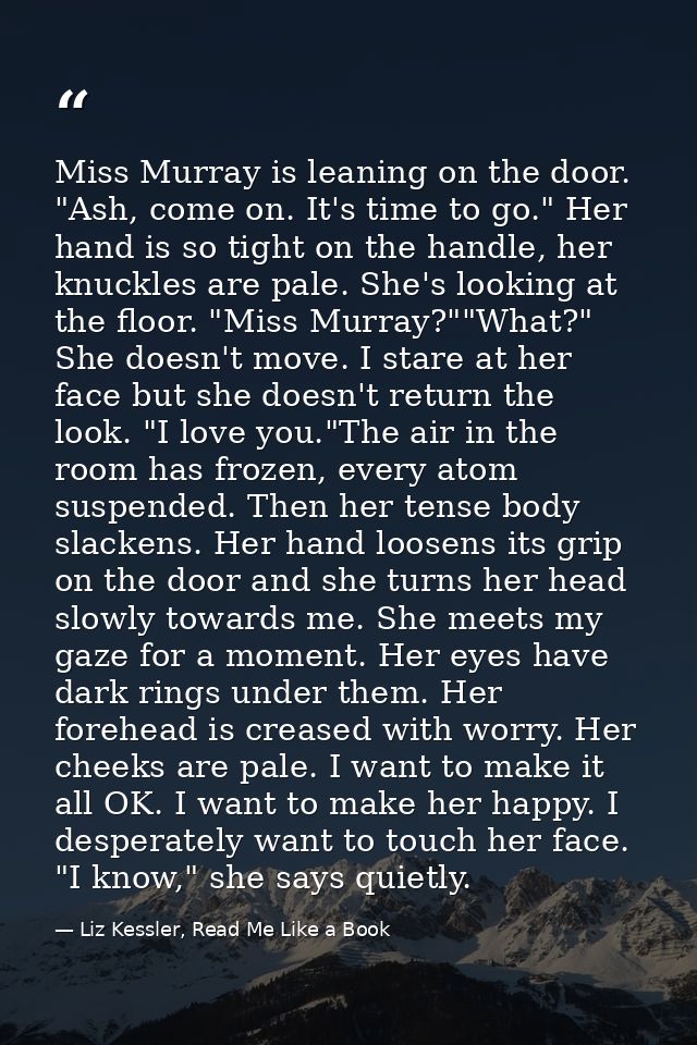Miss Murray is leaning on the door. "Ash, come on. It's time to go." Her hand is so tight on the handle, her knuckles ar — Liz Kessler, Read Me Like a Book