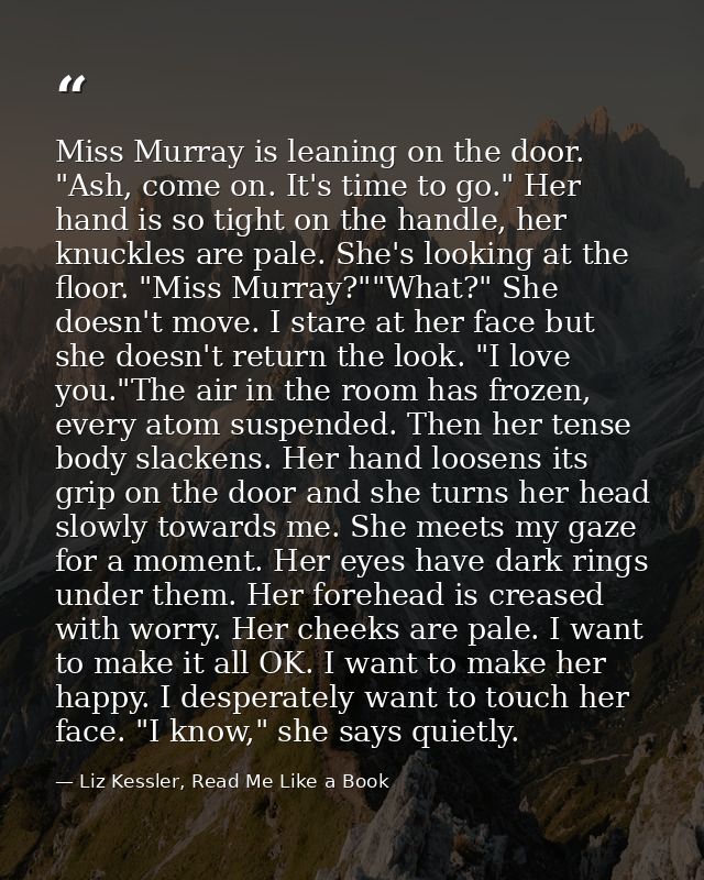 Miss Murray is leaning on the door. "Ash, come on. It's time to go." Her hand is so tight on the handle, her knuckles ar — Liz Kessler, Read Me Like a Book